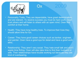 Ox Personality Traits:   They are dependable, have great determination, and are tolerant. To receive success you must do hard work. Oxen trust others and will listen to others with an open mind. Oxen find comfort at their home. Health: They have long healthy lives. To improve their lives they should allow time for fun. Career: They have good career choices such as banker, engineer, and painter. Oxen have a good eye for detail and have a good work ethic. Relationship: They aren’t very social. They hate small talk and won’t waste time flirting. Oxen will also take time to find their husband or wife. Their relationships have trouble working out because they are kind of overbearing. 2009 