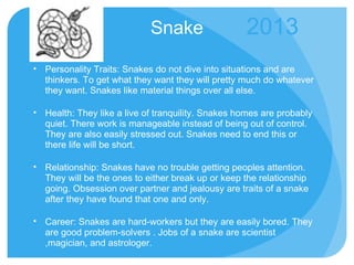 Snake Personality Traits: Snakes do not dive into situations and are thinkers. To get what they want they will pretty much do whatever they want. Snakes like material things over all else.  Health: They like a live of tranquility. Snakes homes are probably quiet. There work is manageable instead of being out of control. They are also easily stressed out. Snakes need to end this or there life will be short. Relationship: Snakes have no trouble getting peoples attention. They will be the ones to either break up or keep the relationship going. Obsession over partner and jealousy are traits of a snake after they have found that one and only. Career: Snakes are hard-workers but they are easily bored. They are good problem-solvers . Jobs of a snake are scientist ,magician, and astrologer. 2013 