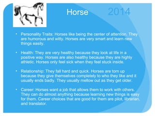 Horse Personality Traits: Horses like being the center of attention. They are humorous and witty. Horses are very smart and learn new things easily.  Health: They are very healthy because they look at life in a positive way. Horses are also healthy because they are highly athletic. Horses only feel sick when they feel stuck inside. Relationship: They fall hard and quick. Horses are torn up because they give themselves completely to who they like and it usually ends badly. They usually mellow out as they get older.  Career: Horses want a job that allows them to work with others. They can do almost anything because learning new things is easy for them. Career choices that are good for them are pilot, librarian, and translator. 2014 