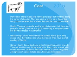 Goat Personality Traits: Goats like working in groups but don’t like being the center of attention. They are good at giving care. Goats like being home because that is where they are the most comfortable. Health: They are generally healthy people because their lives are peaceful. When goats are in a good mood they are in good health but their bad moods make them ill. Relationship: Goats relationships are started by the goat. They decide what they tell you and what they don’t. They have a small number of friends. Career: Goats do not like being in the leadership position at work. They will lead but only if they are told to. They prefer to work with others and could care less about the amount of power they have. Job options of a goat include actor, florist, and illustrator. 2015 