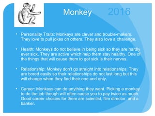 Monkey Personality Traits: Monkeys are clever and trouble-makers. They love to pull jokes on others. They also love a challenge.  Health: Monkeys do not believe in being sick so they are hardly ever sick. They are active which help them stay healthy. One of the things that will cause them to get sick is their nerves. Relationship: Monkey don’t go straight into relationships. They are bored easily so their relationships do not last long but this will change when they find their one and only. Career: Monkeys can do anything they want. Picking a monkey to do the job though will often cause you to pay twice as much. Good career choices for them are scientist, film director, and a banker. 2016 