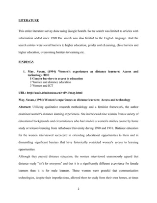 LITERATURE
This entire literature survey done using Google Search. So the search was limited to articles with
information added since 1990.The search was also limited to the English language. And the
search entries were social barriers to higher education, gender and eLearning, class barriers and
higher education, overcoming barriers to learning etc.
FINDINGS
1. May, Susan, (1994) Women's experiences as distance learners: Access and
technology /JDE
1 Gender barriers to access to education
2 Women and distance education
3 Women and ICT
URL: http://cade.athabascau.ca/vol9.1/may.html
May, Susan, (1994) Women's experiences as distance learners: Access and technology
Abstract: Utilizing qualitative research methodology and a feminist framework, the author
examined women's distance learning experiences. She interviewed nine women from a variety of
educational backgrounds and circumstances who had studied a women's studies course by home
study or teleconferencing from Athabasca University during 1990 and 1991. Distance education
for the women interviewed succeeded in extending educational opportunities to them and in
dismantling significant barriers that have historically restricted women's access to learning
opportunities.
Although they praised distance education, the women interviewed unanimously agreed that
distance study "isn't for everyone" and that it is a significantly different experience for female
learners than it is for male learners. These women were grateful that communication
technologies, despite their imperfections, allowed them to study from their own homes, at times
2
 