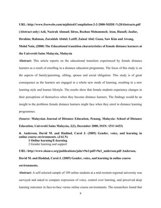 URL: http://www.freewebs.com/mjdisted/Compilation-2-2-2000-MJDE-%20Abstracts.pdf
(Abstract only) Azli, Nazirah Ahmad; Idrus, Rozhan Mohammed; Atan, Hanafi; Jaafar,
Ibrahim; Rahman, Zuraidah Abdul; Latiff, Zainal Abd; Guan, Saw Kim and Awang,
Mohd Nain, (2000) The Educational transition characteristics of female distance learners at
the Universiti Sains Malaysia, Malaysia
Abstract: This article reports on the educational transition experienced by female distance
learners as a result of enrolling in a distance education programme. The focus of this study is on
the aspects of family/parenting, sibling, spouse and social obligation. This study is of great
consequence as the learners are engaged in a whole new mode of learning, resulting in a new
learning style and learner lifestyle. The results show that female students experience changes in
their perceptions of themselves when they become distance learners. The findings would be an
insight to the problems female distance learners might face when they enrol in distance learning
programmes.
(Source: Malaysian Journal of Distance Education, Penang, Malaysia: School of Distance
Education, Universiti Sains Malaysia, 2(2), December 2000, ISSN: 1511 6433)
4. Anderson, David M. and Haddad, Carol J. (2005) Gender, voice, and learning in
online course environments. (JALN)
1 Online learning/E-learning
2 Gender learning and support
URL: http://www.sloan-c.org/publications/jaln/v9n1/pdf/v9n1_anderson.pdf Anderson,
David M. and Haddad, Carol J. (2005) Gender, voice, and learning in online course
environments.
Abstract: A self-selected sample of 109 online students at a mid-western regional university was
surveyed and asked to compare expression of voice, control over learning, and perceived deep
learning outcomes in face-to-face versus online course environments. The researchers found that
4
 
