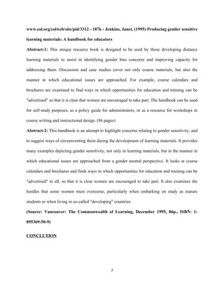 www.col.org/colweb/site/pid/3312 - 187k - Jenkins, Janet, (1995) Producing gender sensitive
learning materials: A handbook for educators
Abstract-1: This unique resource book is designed to be used by those developing distance
learning materials to assist in identifying gender bias concerns and improving capacity for
addressing them. Discussion and case studies cover not only course materials, but also the
manner in which educational issues are approached. For example, course calendars and
brochures are examined to find ways in which opportunities for education and training can be
"advertised" so that it is clear that women are encouraged to take part. The handbook can be used
for self-study purposes, as a policy guide for administrators, or as a resource for workshops in
course writing and instructional design. (86 pages)
Abstract-2: This handbook is an attempt to highlight concerns relating to gender sensitivity, and
to suggest ways of circumventing them during the development of learning materials. It provides
many examples depicting gender sensitivity, not only in learning materials, but in the manner in
which educational issues are approached from a gender neutral perspective. It looks at course
calendars and brochures and finds ways in which opportunities for education and training can be
"advertised" to all, so that it is clear women are encouraged to take part. It also examines the
hurdles that some women must overcome, particularly when embarking on study as mature
students or when living in so-called "developing" countries.
(Source: Vancouver: The Commonwealth of Learning, December 1995, 86p., ISBN: 1-
895369-50-9)
CONCLUTION
7
 