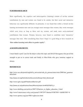 FURTHER RESEARCH
Most significantly, the cognitive and meta-cognitive (learning) content of on-line seminar
contributions by men and women was found to be similar, but their social and interactive
behaviour was significantly different. In particular, it was found that within a formal on-line
learning environment men sent (on average) more messages than women; they wrote messages
which were twice as long as those sent my women; and made more socio-emotional
contributions than women. Women, however, were found to contribute more 'interactive'
messages than men. After considering these facts I hope it is good thing to have research on
“How online learning tools affect to gender equity”.
ACKNOWLEDGMENTS
I must thank to prof. Lani for the help to select this topic and Dr.K.P.Hewagama who put all the
strength to put us in correct track and finally to Miss.Nisha who gave immense support as
always.
REFERENCES
http://www.uoc.edu/portal/english/la_universitat/sala_de_premsa/entrevistes/2008/lani_gunawar
dena.html
http://www.col.org/SiteCollectionDocuments/Ahooja-Patel_Women.pdf
http://www.tgslc.org/pdf/StudiesonBarriers.pdf
http://www.ucc.ie/publications/heeu/Minority/taylor.htm#FOOTNOTE_6
http://www.dmiblog.com/archives/2007/10/barriers_to_higher_education_1.html
http://www3.interscience.wiley.com/journal/119072977/abstract?CRETRY=1&SRETRY=0
http://www.sportsci.org/jour/9901/wghreview.html
8
 