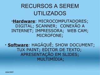RECURSOS A SEREM UTILIZADOS Hardware : MICROCOMPUTADORES; DIGITAL; SCANNER;  CONEXÃO A INTERNET; IMPRESSORA;  WEB CAM; MICROFONE; Software : HAGÁQUÊ; SHOW DOCUMENT; TUX PAINT; EDITOR DE TEXTO;  APRESENTAÇÃO EM SLIDES; MULTIMÍDIA; 