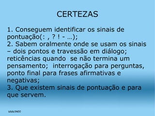 CERTEZAS 1. Conseguem identificar os sinais de pontuação(: , ? ! - …); 2. Sabem oralmente onde se usam os sinais – dois pontos e travessão em diálogo; reticências quando  se não termina um pensamento;  interrogação para perguntas, ponto final para frases afirmativas e negativas; 3. Que existem sinais de pontuação e para que servem. 