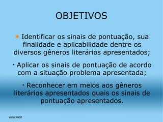 OBJETIVOS Identificar os sinais de pontuação, sua finalidade e aplicabilidade dentre os diversos gêneros literários apresentados; Aplicar os sinais de pontuação de acordo com a situação problema apresentada; Reconhecer em meios aos gêneros literários apresentados quais os sinais de pontuação apresentados. 