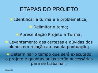 ETAPAS DO PROJETO Identificar a turma e a problemática; Delimitar o tema; Apresentação Projeto a Turma; Levantamento das certezas e dúvidas dos alunos em relação ao uso da pontuação; Determinar o tempo que será executado o projeto e quantas aulas serão necessárias para se trabalhar; 