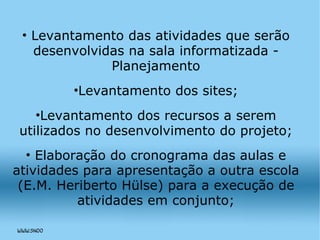 Levantamento das atividades que serão desenvolvidas na sala informatizada - Planejamento Levantamento dos sites; Levantamento dos recursos a serem utilizados no desenvolvimento do projeto; Elaboração do cronograma das aulas e atividades para apresentação a outra escola (E.M. Heriberto Hülse) para a execução de atividades em conjunto; 