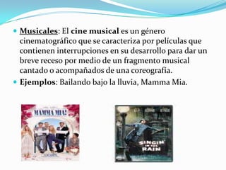 Musicales: El cine musical es un género cinematográfico que se caracteriza por películas que contienen interrupciones en su desarrollo para dar un breve receso por medio de un fragmento musical cantado o acompañados de una coreografía.Ejemplos: Bailando bajo la lluvia, MammaMia.