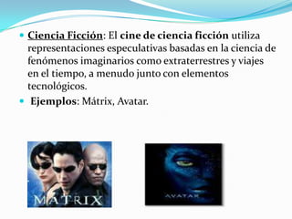Ciencia Ficción: El cine de ciencia ficción utiliza representaciones especulativas basadas en la ciencia de fenómenos imaginarios como extraterrestres y viajes en el tiempo, a menudo junto con elementos tecnológicos.Ejemplos: Mátrix, Avatar.