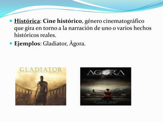 Histórica: Cine histórico, género cinematográfico que gira en torno a la narración de uno o varios hechos históricos reales. Ejemplos: Gladiator, Ágora.