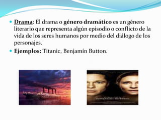 Drama: El drama o género dramático es un género literario que representa algún episodio o conflicto de la vida de los seres humanos por medio del diálogo de los personajes.Ejemplos: Titanic, Benjamín Button. 