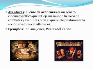 Aventuras: El cine de aventuras es un género cinematográfico que refleja un mundo heroico de combates y aventuras, y en el que suele predominar la acción y valores caballerescos. Ejemplos: Indiana Jones, Piratas del Caribe.