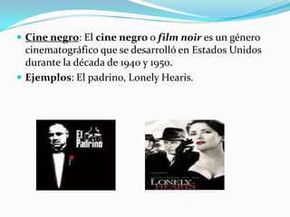 Cine negro: El cine negro o film noir es un género cinematográfico que se desarrolló en Estados Unidos durante la década de 1940 y 1950. Ejemplos: El padrino, LonelyHearis.
