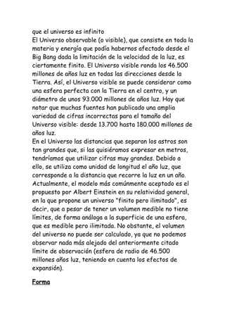 que el universo es infinito
El Universo observable (o visible), que consiste en toda la
materia y energía que podía habernos afectado desde el
Big Bang dada la limitación de la velocidad de la luz, es
ciertamente finito. El Universo visible ronda los 46.500
millones de años luz en todas las direcciones desde la
Tierra. Así, el Universo visible se puede considerar como
una esfera perfecta con la Tierra en el centro, y un
diámetro de unos 93.000 millones de años luz. Hay que
notar que muchas fuentes han publicado una amplia
variedad de cifras incorrectas para el tamaño del
Universo visible: desde 13.700 hasta 180.000 millones de
años luz.
En el Universo las distancias que separan los astros son
tan grandes que, si las quisiéramos expresar en metros,
tendríamos que utilizar cifras muy grandes. Debido a
ello, se utiliza como unidad de longitud el año luz, que
corresponde a la distancia que recorre la luz en un año.
Actualmente, el modelo más comúnmente aceptado es el
propuesto por Albert Einstein en su relatividad general,
en la que propone un universo "finito pero ilimitado", es
decir, que a pesar de tener un volumen medible no tiene
límites, de forma análoga a la superficie de una esfera,
que es medible pero ilimitada. No obstante, el volumen
del universo no puede ser calculado, ya que no podemos
observar nada más alejado del anteriormente citado
límite de observación (esfera de radio de 46.500
millones años luz, teniendo en cuenta los efectos de
expansión).

Forma
 