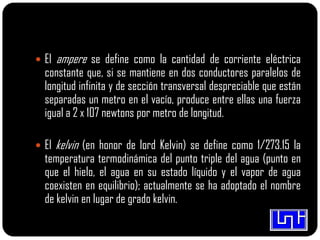  El ampere se define como la cantidad de corriente eléctrica
constante que, si se mantiene en dos conductores paralelos de
longitud infinita y de sección transversal despreciable que están
separadas un metro en el vacío, produce entre ellas una fuerza
igual a 2 x 107 newtons por metro de longitud.
 El kelvin (en honor de lord Kelvin) se define como 1/273.15 la
temperatura termodinámica del punto triple del agua (punto en
que el hielo, el agua en su estado líquido y el vapor de agua
coexisten en equilibrio); actualmente se ha adoptado el nombre
de kelvin en lugar de grado kelvin.
 