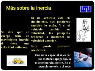 Más sobre la inercia
Se dice que un
cuerpo tiene un
movimiento inercial
si tiene una
velocidad uniforme.
Si un vehículo está en
movimiento, sus pasajeros
también lo están. Y si el
vehículo cambia su
velocidad, los pasajeros
tenderán a mantener la
velocidad anterior.
Esto puede provocar
accidentes.
.
Una nave espacial si va con
los motores apagados, se
mueve inercialmente. En el
espacio no existe el roce.
 