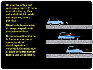 Un cuerpo, antes que
reciba una fuerza F, tiene
una velocidad vi. Esa
velocidad inicial puede
ser negativa, cero o
positiva.
Mientras la fuerza actúa
el cuerpo experimenta
una aceleración a.
Durante la aplicación de
la fuerza el cuerpo va
aumentando o
disminuyendo su
velocidad. De modo que
al cabo de cierto tiempo
tendrá una velocidad vf.
vi
a
F
vf
 