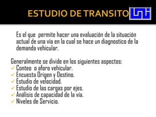 Es el que permite hacer una evaluación de la situación
  actual de una vía en la cual se hace un diagnostico de la
  demanda vehicular.
Generalmente se divide en los siguientes aspectos:
 Conteo o aforo vehicular.
 Encuesta Origen y Destino.
 Estudio de velocidad.
 Estudio de las cargas por ejes.
 Análisis de capacidad de la vía.
 Niveles de Servicio.
 