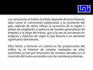 Las variaciones el trafico también depende de otros factores
tales como el crecimiento poblacional y la economía del
país, además de cómo influye la economía de la región y
planes de ampliación o apertura de fuentes generadoras de
empleos a lo largo del tramo, que a la vez se conviertan en
orígenes y destinos de viajes lo que llevaría a un aumento
significativo del tránsito.

Otro factor a tomarse en cuenta en las proyecciones del
tráfico es el historial de conteos realizados en años
anteriores ya sea por estaciones de conteos ubicados en el
recorrido del tramo en estudio o en las carreteras próximas.
 