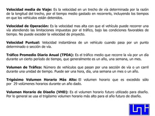Velocidad media de Viaje: Es la velocidad en un trecho de vía determinada por la razón
de la longitud del trecho, por el tiempo medio gastado en recorrerlo, incluyendo los tiempos
en que los vehículos están detenidos.

Velocidad de Operación: Es la velocidad mas alta con que el vehículo puede recorrer una
vía atendiendo las limitaciones impuestas por el tráfico, bajo las condiciones favorables de
tiempo. No puede exceder la velocidad de proyecto.

Velocidad Puntual: Velocidad instantánea de un vehículo cuando pasa por un punto
determinado o sección de vía.

Tráfico Promedio Diario Anual (TPDA): Es el tráfico medio que recorre la vía por un día
durante un cierto período de tiempo, que generalmente es un año, una semana, un mes.

Volumen de Tráfico: Número de vehículos que pasan por una sección de vía o un carril
durante una unidad de tiempo. Puede ser una hora, día, una semana un mes o un año.

Trigésimo Volumen Horario Más Alto: El volumen horario que es excedido sólo
por 29 volúmenes horarios durante un año dado.

Volumen Horario de Diseño (VHD): Es el volumen horario futuro utilizado para diseño.
Por lo general se usa el trigésimo volumen horario más alto para el año futuro de diseño.
 