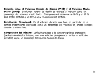 Relación entre el Volumen Horario de Diseño (VHD) y el Volumen Medio
Diario (VMD): El volumen horario de diseño se expresa a menudo como un
porcentaje del volumen medio diario. El rango normal está entre un 10 % y un 18 %
para ambos sentidos, y un 16% a un 24% para un solo sentido.

Distribución Direccional: Es el volumen durante una hora en particular en el
sentido predominante expresado como un porcentaje del volumen en ambos sentidos
durante la misma hora.

Composición del Tránsito: Vehículos pesados o de transporte público expresados
(excluyendo vehículos livianos, con una relación peso/potencia similar a vehículos
privados) como un porcentaje del volumen horario de diseño.




                                                                                     33
 