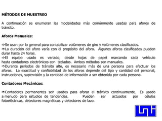 MÉTODOS DE MUESTREO

A continuación se enumeran las modalidades más comúnmente usadas para aforos de
tránsito.

Aforos Manuales:

Se usan por lo general para contabilizar volúmenes de giro y volúmenes clasificados.
La duración del aforo varía con el propósito del aforo. Algunos aforos clasificados pueden
durar hasta 24 horas.
El equipo usado es variado; desde hojas de papel marcando cada vehículo
hasta contadores electrónicos con teclados. Ambos métodos son manuales.
Durante periodos de tránsito alto, es necesario más de una persona para efectuar los
aforos. La exactitud y confiabilidad de los aforos depende del tipo y cantidad del personal,
instrucciones, supervisión y la cantidad de información a ser obtenida por cada persona.

Contadores Mecánicos:

Contadores permanentes son usados para aforar el tránsito continuamente. Es usado
a menudo para estudios de tendencias.              Pueden   ser actuados por células
fotoeléctricas, detectores magnéticos y detectores de lazo.
 