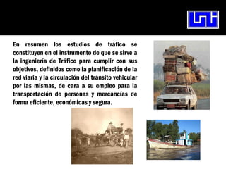 En resumen los estudios de tráfico se
constituyen en el instrumento de que se sirve a
la ingeniería de Tráfico para cumplir con sus
objetivos, definidos como la planificación de la
red viaria y la circulación del tránsito vehicular
por las mismas, de cara a su empleo para la
transportación de personas y mercancías de
forma eficiente, económicas y segura.
 