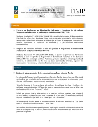 e-boletín legal de IT & IP
            Boletín legal sobre Tecnologías de la Información y Propiedad Intelectual         IT&IP
                                                                                        Año II, N°. 13. Noviembre, 2008
                                          PERÚ


Proyectos

  ¤   Proyecto de Reglamento de Fiscalización, Infracción y Sanciones del Organismo
      Supervisor de la Inversión privada en telecomunicaciones – OSIPTEL.

      Mediante Resolución N°. 029-2008-CD/OSIPTEL, se publicó el proyecto de Reglamento de
      Fiscalización, Infracción y Sanciones, el cual incluye apartados relativos a las obligaciones de
      la concesión, infracciones relativas a la información, acciones de supervisión y derechos de
      usuarios. Igualmente se establecen las sanciones y el procedimiento sancionador
      correspondiente

  ¤   Proyecto de resolución mediante el cual se aprueba el Reglamento de Portabilidad
      Numérica en los Servicios Públicos Móviles.

      Mediante Resolución N°. 030-2008-CD/OSIPTEL, se publicó el proyecto de Resolución
      mediante el cual se aprueba el Reglamento de Portabilidad Numérica en los Servicios
      Públicos Móviles, contempla un título Preliminar, y títulos específicos sobre la portabilidad
      numérica, el administrador de la base de datos centralizada principal, aspectos de
      interconexión y económicos, así como el régimen sancionado aplicable.

   Noticias

  ¤   Perú asiste a una revolución de las comunicaciones, afirma ministra Zavala.

      La ministra de Transportes y Comunicaciones, Verónica Zavala, sostuvo hoy que el Perú está
      asistiendo a una revolución en las comunicaciones, que no solamente se observa en Lima,
      sino que está llegando a los sectores más necesitados.

      “Cuando llegamos al Gobierno había seis millones de celulares, hoy hay 19 millones de
      celulares, un crecimiento de 200% en dos años es realmente importante, esto se debe a un
      conjunto de políticas (del Gobierno)”, refirió.

      Indicó que una de ellas es haber puesto en el mercado mediante procesos para entrega al
      sector privado, a través de la Agencia de Promoción de la Inversión Privada (Proinversión), el
      espectro radioeléctrico que tenía en el Estado, para este crecimiento.

      Incluso se puede llegar a pensar en un cuarto operador de telefonía, manifestó en CPN Radio
      desde el Hotel El Pueblo donde asiste a CADE 2008.

      De otro lado, señaló que en el país hay mucho espacio para encontrar esquemas de asociación
      entre el sector público y el privado para la inversión en infraestructura que beneficiará a la
      población en general.




                                                            3
 
