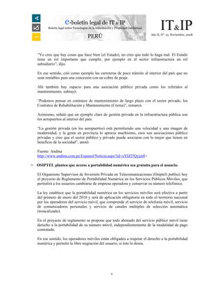 e-boletín legal de IT & IP
          Boletín legal sobre Tecnologías de la Información y Propiedad Intelectual         IT&IP
                                                                                      Año II, N°. 13. Noviembre, 2008
                                        PERÚ


    “Yo creo que hay cosas que hace bien (el Estado), no creo que todo lo haga mal. El Estado
    tiene un rol importante que cumplir, por ejemplo en el sector infraestructura un rol
    subsidiario”, dijo.

    En ese sentido, citó como ejemplo las carreteras de poco tránsito al interior del país que no
    sean rentables para una concesión con un cobro de peaje.

    Ahí también hay espacio para una asociación público privada como los referidos al
    mantenimiento, subrayó.

    “Podemos pensar en contratos de mantenimiento de largo plazo con el sector privado, los
    Contratos de Rehabilitación y Mantenimiento (Crema)”, remarcó.

    Asimismo, señaló que un ejemplo claro de gestión privada en la infraestructura pública son
    los aeropuertos al interior del país.

    “La gestión privada (en los aeropuertos) está permitiendo una velocidad y una imagen de
    modernidad, y la gente en provincia lo aprecia muchísimo, esos son asociaciones público
    privadas y creo que el sector público y privado puede asociarse con lo mejor que tienen en
    beneficio de la sociedad”, anotó.

    Fuente: Andina
    http://www.andina.com.pe/Espanol/Noticia.aspx?id=xYIZl7Qyjm8=

¤   OSIPTEL plantea que acceso a portabilidad numérica sea gratuita para el usuario.

    El Organismo Supervisor de Inversión Privada en Telecomunicaciones (Osiptel) publicó hoy
    el proyecto de Reglamento de Portabilidad Numérica en los Servicios Públicos Móviles, que
    permitirá a los usuarios cambiarse de empresa operadora y conservar su número telefónico.

    La ley establece que la portabilidad numérica en los servicios móviles será efectiva a partir
    del primero de enero del 2010 y será de aplicación obligatoria en todo el territorio nacional
    por los operadores del servicio móvil, que comprende el servicio de telefonía móvil, servicio
    de comunicadores personales y servicio de canales múltiples de selección automática
    (troncalizado).

    En el proyecto de reglamento se propone que todo abonado del servicio público móvil tiene
    derecho a la portabilidad de su número móvil, independientemente de la modalidad de pago
    contratado.

    En ese sentido, los operadores móviles están obligados a respetar el derecho a la portabilidad
    numérica y permitir la libre migración del usuario, si éste lo desea.




                                                          4
 