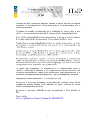 e-boletín legal de IT & IP
      Boletín legal sobre Tecnologías de la Información y Propiedad Intelectual         IT&IP
                                                                                  Año II, N°. 13. Noviembre, 2008
                                    PERÚ


El usuario que desee cambiarse de operador y conservar su número sólo tiene que presentar
su solicitud a la empresa operadora a la que quiera migrar y ésta se encargará de hacer el
trámite correspondiente.

Al respecto, el regulador está planteando que la portabilidad del número móvil se haga
efectiva en un plazo máximo de seis días hábiles después de haber presentado la solicitud.

Según el Osiptel, de acuerdo a la experiencia internacional se sabe que se incentiva al cambio
de operador por parte de los abonados cuando el proceso de portabilidad es rápido.

Además, el acceso a la portabilidad numérica móvil será gratuito para el usuario. Los costos
que impliquen la tramitación de la solicitud serán cubiertos por la empresa operadora que
reciba al usuario migrante.

La implementación de la portabilidad numérica tiene tres etapas y la primera concluyó a fines
de junio del 2008 y estaba destinada a la elección de la solución técnica en forma
consensuada por los operadores de servicios públicos móviles.

Ellos presentaron su propuesta conjunta al Ministerio de Transportes y Comunicaciones
(MTC), entidad que ya aprobó en mayo la solución denominada “Al Call Query” - Consulta
de todas las llamadas con una base de datos centralizada principal y con base de datos locales
correspondientes a cada operador del servicio público móvil.

La segunda etapa corresponde a la determinación de las especificaciones técnicas y
operativas. En esta etapa los operadores de servicios públicos móviles deben desarrollar todas
las especificaciones técnicas y operativas que sean necesarias para la implementación de la
portabilidad, las mismas que serán presentadas al MTC para su correspondiente aprobación.

Esta etapa debe concluir a más tardar el 31 de diciembre del 2008.

Mientras que la tercera fase corresponde a la implementación y pruebas. En esta fase los
operadores de servicios públicos móviles adecuarán sus redes y realizarán las pruebas
internas y externas que sean necesarias.

De acuerdo al cronograma establecido, la tercera etapa culminará el 30 de setiembre del
2009.

Fuente: Andina
http://www.andina.com.pe/Espanol/Noticia.aspx?id=h3g9xaDtWdQ=




                                                      5
 