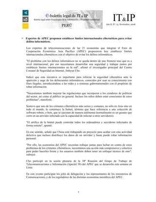 e-boletín legal de IT & IP
         Boletín legal sobre Tecnologías de la Información y Propiedad Intelectual         IT&IP
                                                                                     Año II, N°. 13. Noviembre, 2008
                                       PERÚ


¤ Expertos de APEC proponen establecer límites internacionales cibernéticos para evitar
  delitos informáticos.

   Los expertos de telecomunicaciones de las 21 economías que integran el Foro de
   Cooperación Económica Asia Pacífico (APEC) propusieron hoy establecer límites
   internacionales cibernéticos con el objetivo de evitar los delitos informáticos.

   "El problema con los delitos informáticos no se queda dentro de una frontera sino que es a
   nivel internacional, por eso necesitamos desarrollar una seguridad y trabajar juntos por
   establecer límites internacionales en la red", afirmó el investigador principal del Centro
   Coreano de Seguridad en Internet, Jinhyun Cho.

   Indicó que esta iniciativa es importante para reforzar la seguridad cibernética ante la
   aparición y auge de los delincuentes informáticos, conocidos por usar su conocimiento con
   fines ilegales, introduciéndose a las redes y a sistemas gubernamentales con el propósito de
   robar información.

   "Necesitamos también mejorar las regulaciones que incorporen a los creadores de políticas
   del sector, así como al público en general. Incluso los niños deben estar conscientes de estos
   problemas", manifestó.

   Sostuvo que uno de los crímenes cibernéticos más serios y comunes, no sólo en Asia sino en
   todo el mundo, lo constituye la botnet, término que hace referencia a una colección de
   software robots, o bots, que se ejecutan de manera autónoma (normalmente es un gusano que
   corre en un servidor infectado con la capacidad de infectar a otros servidores).

   "El artífice de la botnet puede controlar todos los ordenadores y servidores infectados de
   forma remota", apuntó.

   En ese sentido, señaló que China está trabajando un proyecto para acabar con esta actividad
   delictiva que incluso distribuye los datos de un servidor y hasta puede robar información
   personal.

   "Por ello, las economías del APEC necesitan trabajar juntas para luchar en contra de estos
   problemas de los crímenes cibernéticos, necesitamos una acción más comprensiva y colectiva
   para poder hacerles frente y los usuarios también deben tener un enfoque técnico de esto",
   subrayó.

   Cho participó en la sesión plenaria de la 38ª Reunión del Grupo de Trabajo de
   Telecomunicaciones e Información (Apectel 38) del APEC que se desarrolla esta semana en
   Lima.

   En este evento participan los jefes de delegación y los representantes de los ministerios de
   Comunicaciones, y de los reguladores de las distintas economías miembros del APEC.




                                                         6
 