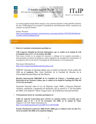e-boletín legal de IT & IP
            Boletín legal sobre Tecnologías de la Información y Propiedad Intelectual         IT&IP
                                                                                        Año II, N°. 13. Noviembre, 2008
                                          PERÚ


      La semana pasada Google Brasil entregó a una comisión legislativa sobre pedofilia informes
      de unas 18.000 páginas de la popular comunidad de relacionamientos Orkut, sospechosa de
      contener ese tipo de material.

      Fuente: Mi punto
      http://www.mipunto.com/punto_noticias/noticia_tecnologia.jsp?tipo=TECNOLOGIA&archi
      vo=081112014414.bk86aywk.txt


Eventos


  ¤   Iriarte & Asociados recientemente participó en:

      VIII Congreso Mundial de Derecho Informático, que se realizó en la ciudad de Cali
      (Colombia) entre el 27 y 31 de octubre del 2008.
      Esta octava versión es un espacio de encuentro y diálogo de los expertos nacionales e
      internacionales en materia de políticas y marco regulatorio de sociedad de la información, en
      la perspectiva del uso de nuevas Tecnologías de la Información y la Comunicación.

      Para mayor información en:
      http://www.congresomundialderechoinformatico.com

      FORUM: Atacando el espionaje digital, que se realizó el miércoles 29 de octubre del
      2008 en el Auditorio Max Arias Schreiber de la Facultad de Derecho de la
      Universidad Nacional Mayor de San Marcos.

      Reunión Intersectorial 2008-2009 de la Comisión de Ciencia y Tecnología para el
      Desarrollo de las Naciones Unidas, que se realizó en la ciudad de Santiago de Chile del
      12 al 14 de noviembre.

      Encuentro Nacional sobre la Ley de Depósito Legal, ISBN y Proyecto Editorial:
      Alcances, legislación y propuestas de desarrollo, que se realizó el 17 de Noviembre
      del 2008, en el auditorio "Mario Vargas Llosa", de la Biblioteca Nacional del Perú.

  ¤   Próximamente Iriarte & Asociados participará en:

      Taller de Aspectos Comerciales para ccTLD´s en América Latina y el Caribe, que se
      realizará ente el 25 y el 27 de noviembre del 2008, en la ciudad de Lima.
      Organiza: LACTLD. Mayor información en:
      http://www.lactld.org/noticias/Event.2008-10-12.5873225065

      World e-Parliament Conference 2008 (WePC 2008) que se realizará entre los días 25 y
      26 de noviembre del 2008, en la ciudad de Bélgica.


                                                            8
 