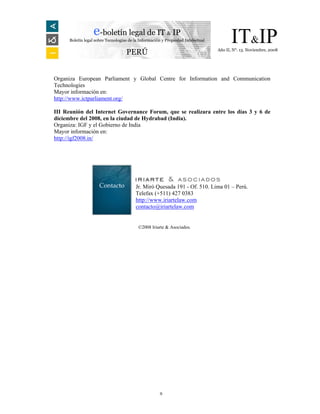 e-boletín legal de IT & IP
      Boletín legal sobre Tecnologías de la Información y Propiedad Intelectual         IT&IP
                                                                                  Año II, N°. 13. Noviembre, 2008
                                    PERÚ


Organiza European Parliament y Global Centre for Information and Communication
Technologies
Mayor información en:
http://www.ictparliament.org/

III Reunión del Internet Governance Forum, que se realizara entre los días 3 y 6 de
diciembre del 2008, en la ciudad de Hydrabad (India).
Organiza: IGF y el Gobierno de India
Mayor información en:
http://igf2008.in/




                      Contacto           Jr. Miró Quesada 191 - Of. 510. Lima 01 – Perú.
                                         Telefax (+511) 427 0383
                                         http://www.iriartelaw.com
                                         contacto@iriartelaw.com


                                           ©2008 Iriarte & Asociados.




                                                      9
 