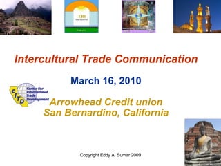 Intercultural Trade Communication March 16, 2010 Arrowhead Credit union San Bernardino, California Copyright Eddy A. Sumar 2009 