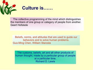 Culture is…… The collective programming of the mind which distinguishes the members of one group or category of people from another. Geert Hofstede The customs, beliefs, art and all other products of human thought, made by a particular group of people at a particular time. Richard D. Lewis Beliefs, norms, and attitudes that are used to guide our behaviors and to solve human problems. Guo-Ming Chen, William Starosta 