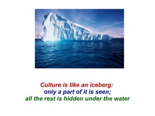 Culture is like an iceberg:  only a part of it is seen; all the rest is hidden under the water 