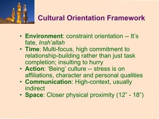 Cultural Orientation Framework Environment : constraint orientation -- It’s fate,  Insh’allah Time : Multi-focus, high commitment to relationship-building rather than just task completion; insulting to hurry Action : ‘Being’ culture -- stress is on affiliations, character and personal qualities Communication : High-context, usually indirect Space : Closer physical proximity (12” - 18”) 