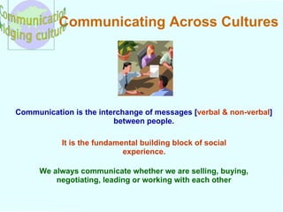 Communicating Across Cultures Communication is the interchange of messages [ verbal & non-verbal ] between people. It is the fundamental building block of social experience. We always communicate whether we are selling, buying, negotiating, leading or working with each other 