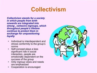 Collectivism Collectivism stands for a society in which people from birth onwards are integrated into strong , cohesive ingroups, which throughout people’s lifetime continue to protect them in exchange for unquestioning loyalty  Individual is interdependent and shows conformity to the group’s norms Self-concept plays a less significant role in social interaction, people are emotionally dependent on the success of the group Only ingroup views and needs are emphasized Cooperation is encouraged 