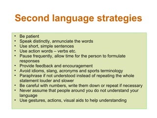Second language strategies Be patient Speak distinctly, annunciate the words Use short, simple sentences Use action words – verbs etc. Pause frequently, allow time for the person to formulate responses Provide feedback and encouragement Avoid idioms, slang, acronyms and sports terminology Paraphrase if not understood instead of repeating the whole statement louder and slower Be careful with numbers, write them down or repeat if necessary Never assume that people around you do not understand your language Use gestures, actions, visual aids to help understanding 