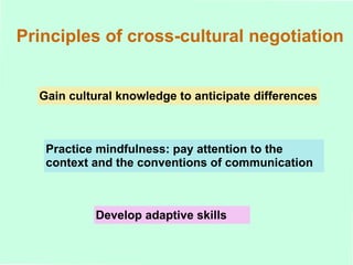 Principles of cross-cultural negotiation Gain cultural knowledge to anticipate differences Practice mindfulness: pay attention to the context and the conventions of communication Develop adaptive skills 