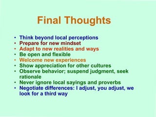 Final Thoughts Think beyond local perceptions Prepare for new mindset Adapt to new realities and ways Be open and flexible Welcome new experiences Show appreciation for other cultures Observe behavior; suspend judgment, seek rationale Never ignore local sayings and proverbs Negotiate differences: I adjust, you adjust, we look for a third way 