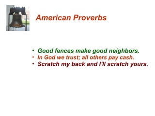 American Proverbs Good fences make good neighbors.  In God we trust; all others pay cash.  Scratch my back and I'll scratch yours.  