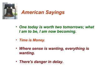 American Sayings One today is worth two tomorrows; what I am to be, I am now becoming. Time is Money. Where sense is wanting, everything is wanting. There’s danger in delay. 