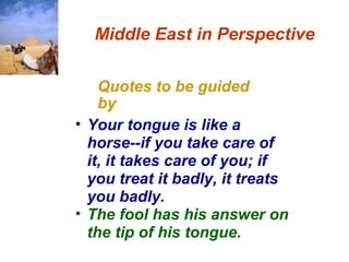 Quotes to be guided by Middle East in Perspective Your tongue is like a horse--if you take care of it, it takes care of you; if you treat it badly, it treats you badly.   The fool has his answer on the tip of his tongue.  
