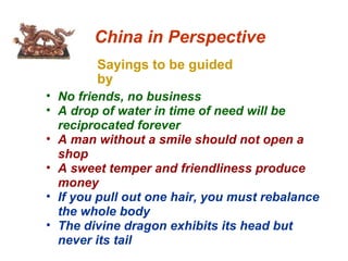 Sayings to be guided by China in Perspective No friends, no business A drop of water in time of need will be reciprocated forever A man without a smile should not open a shop A sweet temper and friendliness produce money If you pull out one hair, you must rebalance the whole body The divine dragon exhibits its head but never its tail 