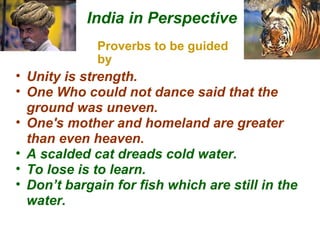 Proverbs to be guided by India in Perspective Unity is strength.  One Who could not dance said that the ground was uneven. One's mother and homeland are greater than even heaven.  A scalded cat dreads cold water. To lose is to learn. Don’t bargain for fish which are still in the water. 
